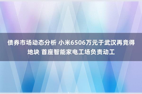 债券市场动态分析 小米6506万元于武汉再竞得地块 首座智能家电工场负责动工