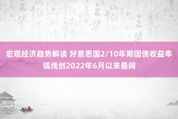 宏观经济趋势解读 好意思国2/10年期国债收益率弧线创2022年6月以来最阔