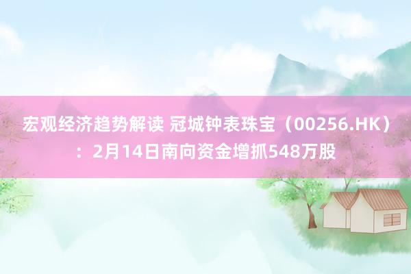 宏观经济趋势解读 冠城钟表珠宝（00256.HK）：2月14日南向资金增抓548万股