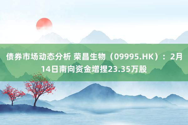 债券市场动态分析 荣昌生物（09995.HK）：2月14日南向资金增捏23.35万股