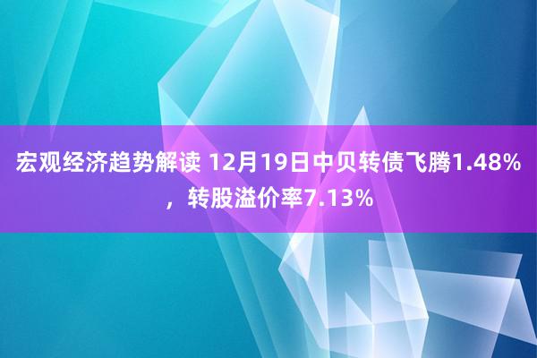 宏观经济趋势解读 12月19日中贝转债飞腾1.48%，转股溢价率7.13%