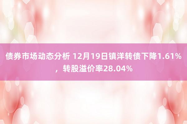 债券市场动态分析 12月19日镇洋转债下降1.61%，转股溢价率28.04%