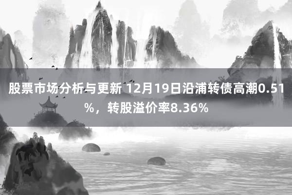 股票市场分析与更新 12月19日沿浦转债高潮0.51%，转股溢价率8.36%