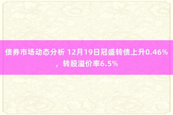 债券市场动态分析 12月19日冠盛转债上升0.46%，转股溢价率6.5%