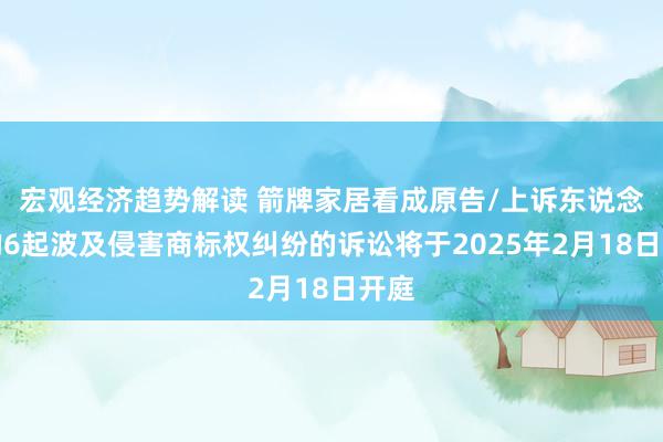 宏观经济趋势解读 箭牌家居看成原告/上诉东说念主的6起波及侵害商标权纠纷的诉讼将于2025年2月18日开庭