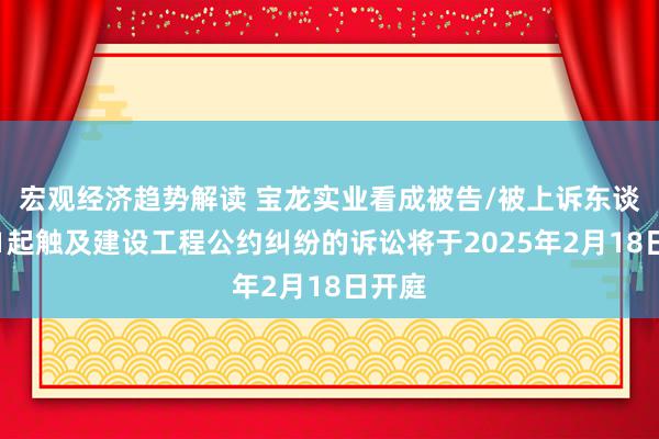 宏观经济趋势解读 宝龙实业看成被告/被上诉东谈主的1起触及建设工程公约纠纷的诉讼将于2025年2月18日开庭