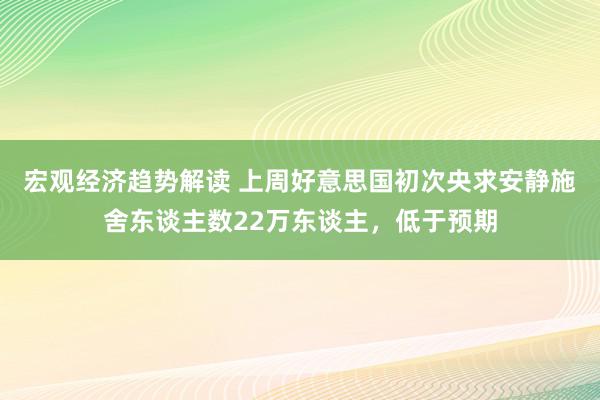 宏观经济趋势解读 上周好意思国初次央求安静施舍东谈主数22万东谈主，低于预期