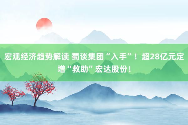 宏观经济趋势解读 蜀谈集团“入手”！超28亿元定增“救助”宏达股份！