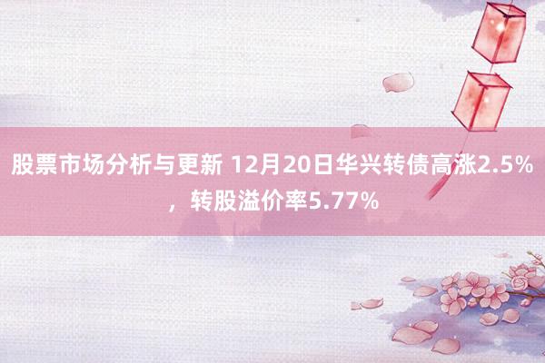 股票市场分析与更新 12月20日华兴转债高涨2.5%，转股溢价率5.77%