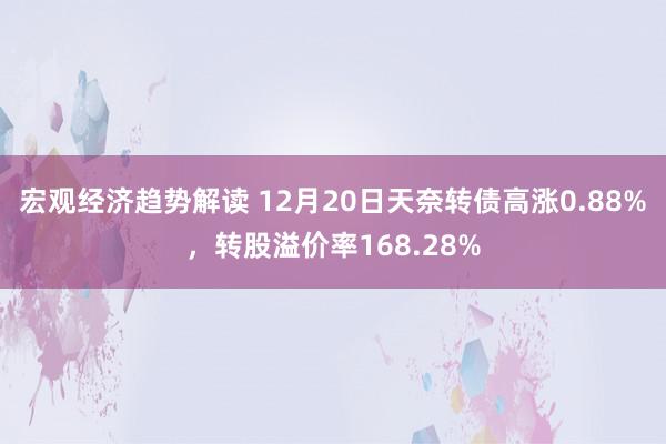 宏观经济趋势解读 12月20日天奈转债高涨0.88%，转股溢价率168.28%