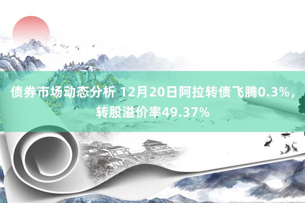 债券市场动态分析 12月20日阿拉转债飞腾0.3%，转股溢价率49.37%