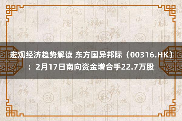 宏观经济趋势解读 东方国异邦际（00316.HK）：2月17日南向资金增合手22.7万股