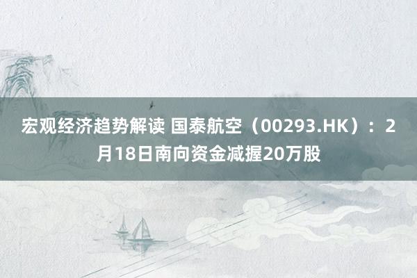 宏观经济趋势解读 国泰航空（00293.HK）：2月18日南向资金减握20万股