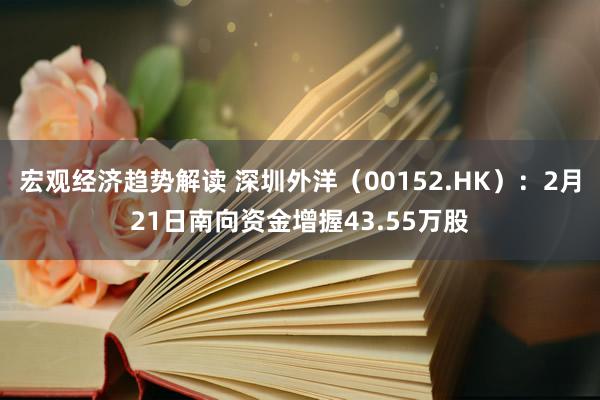 宏观经济趋势解读 深圳外洋（00152.HK）：2月21日南向资金增握43.55万股