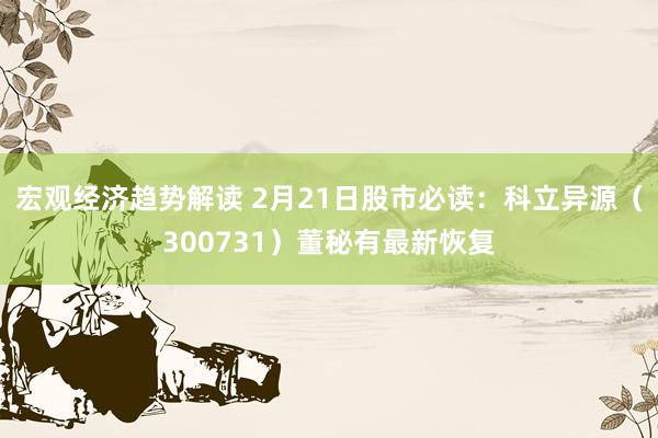 宏观经济趋势解读 2月21日股市必读：科立异源（300731）董秘有最新恢复