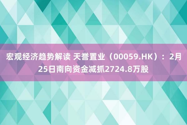 宏观经济趋势解读 天誉置业（00059.HK）：2月25日南向资金减抓2724.8万股