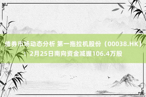 债券市场动态分析 第一拖拉机股份（00038.HK）：2月25日南向资金减握106.4万股