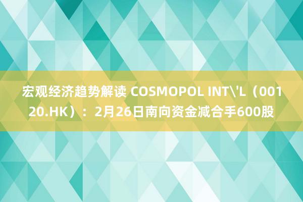 宏观经济趋势解读 COSMOPOL INT'L（00120.HK）：2月26日南向资金减合手600股