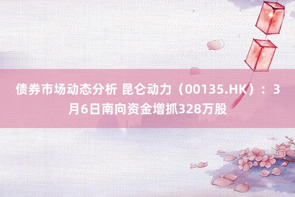 债券市场动态分析 昆仑动力（00135.HK）：3月6日南向资金增抓328万股