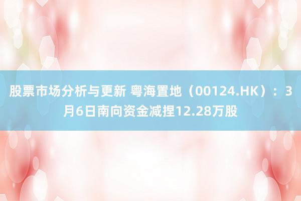 股票市场分析与更新 粤海置地（00124.HK）：3月6日南向资金减捏12.28万股