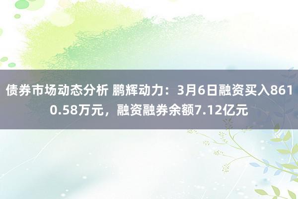 债券市场动态分析 鹏辉动力：3月6日融资买入8610.58万元，融资融券余额7.12亿元