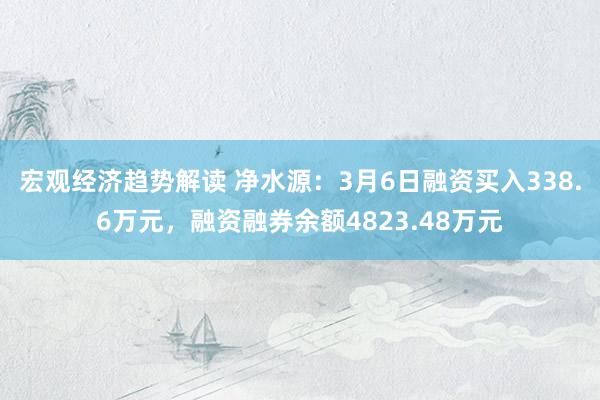 宏观经济趋势解读 净水源：3月6日融资买入338.6万元，融资融券余额4823.48万元