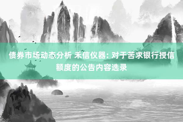 债券市场动态分析 禾信仪器: 对于苦求银行授信额度的公告内容选录