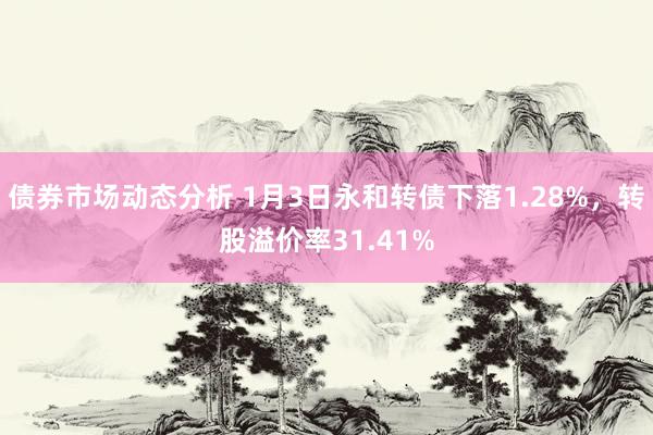 债券市场动态分析 1月3日永和转债下落1.28%，转股溢价率31.41%