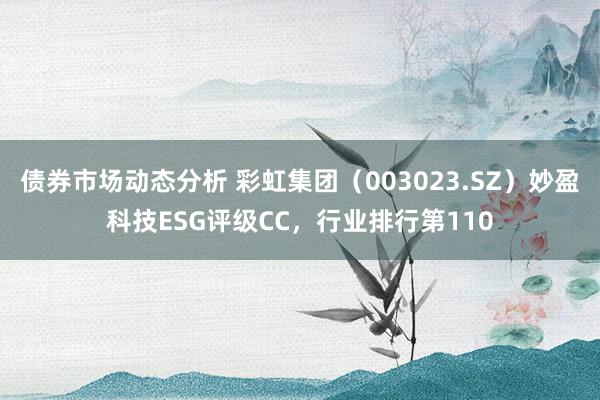 债券市场动态分析 彩虹集团（003023.SZ）妙盈科技ESG评级CC，行业排行第110