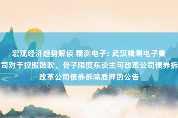 宏观经济趋势解读 精测电子: 武汉精测电子集团股份有限公司对于控股鼓吹、骨子限度东谈主可改革公司债券拆除质押的公告