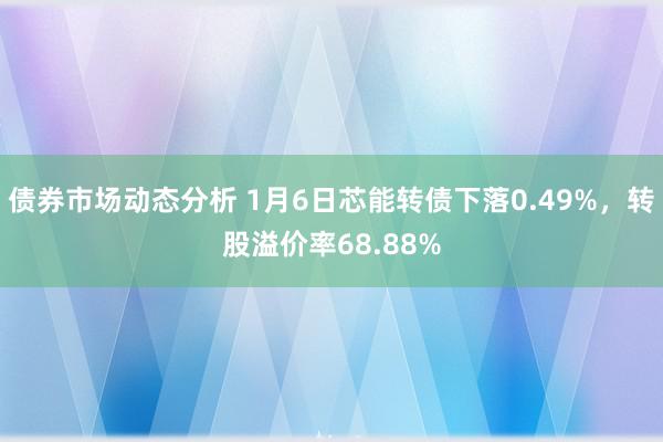 债券市场动态分析 1月6日芯能转债下落0.49%，转股溢价率68.88%