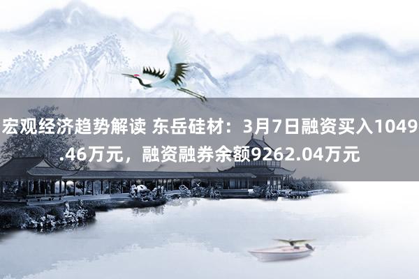 宏观经济趋势解读 东岳硅材：3月7日融资买入1049.46万元，融资融券余额9262.04万元