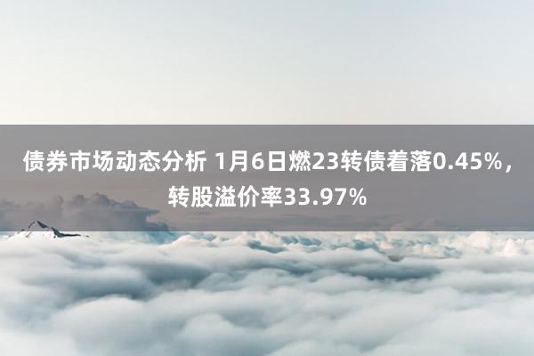 债券市场动态分析 1月6日燃23转债着落0.45%，转股溢价率33.97%