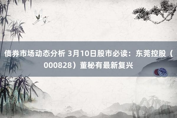 债券市场动态分析 3月10日股市必读：东莞控股（000828）董秘有最新复兴