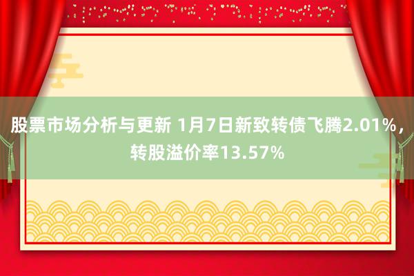 股票市场分析与更新 1月7日新致转债飞腾2.01%，转股溢价率13.57%