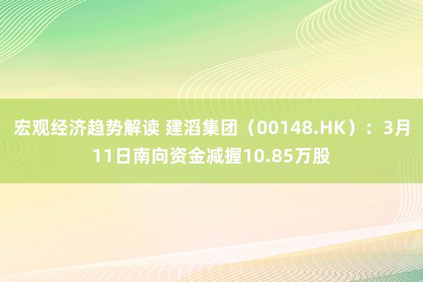 宏观经济趋势解读 建滔集团（00148.HK）：3月11日南向资金减握10.85万股