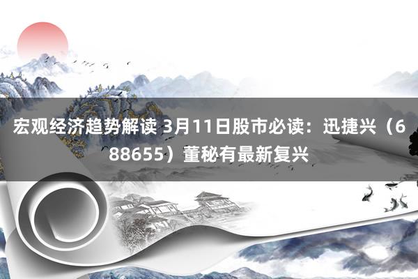 宏观经济趋势解读 3月11日股市必读：迅捷兴（688655）董秘有最新复兴