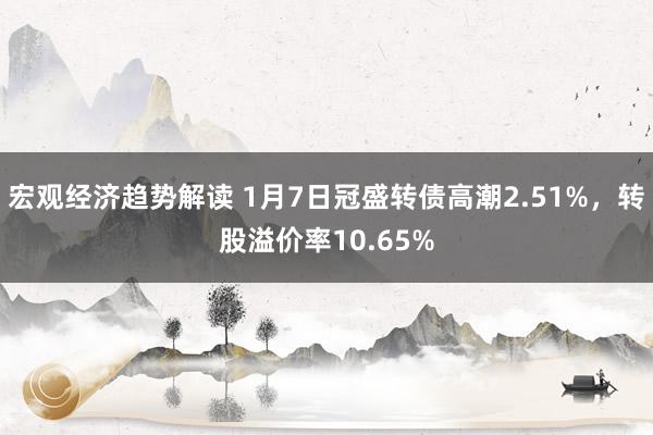 宏观经济趋势解读 1月7日冠盛转债高潮2.51%，转股溢价率10.65%