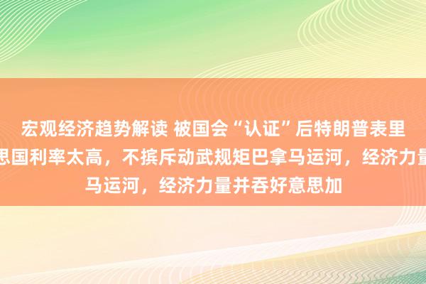 宏观经济趋势解读 被国会“认证”后特朗普表里挥大棒：好意思国利率太高，不摈斥动武规矩巴拿马运河，经济力量并吞好意思加