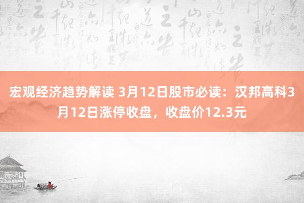 宏观经济趋势解读 3月12日股市必读：汉邦高科3月12日涨停收盘，收盘价12.3元