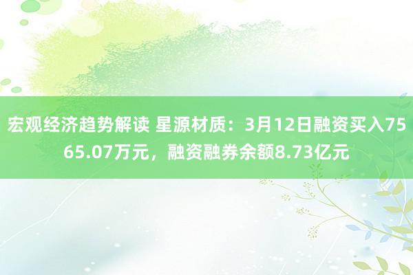 宏观经济趋势解读 星源材质：3月12日融资买入7565.07万元，融资融券余额8.73亿元