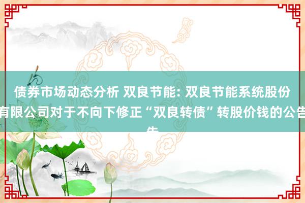 债券市场动态分析 双良节能: 双良节能系统股份有限公司对于不向下修正“双良转债”转股价钱的公告