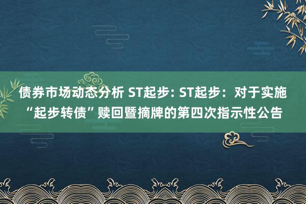 债券市场动态分析 ST起步: ST起步：对于实施“起步转债”赎回暨摘牌的第四次指示性公告