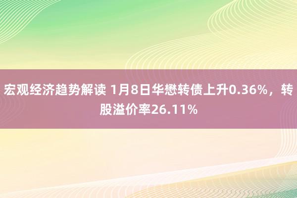 宏观经济趋势解读 1月8日华懋转债上升0.36%，转股溢价率26.11%