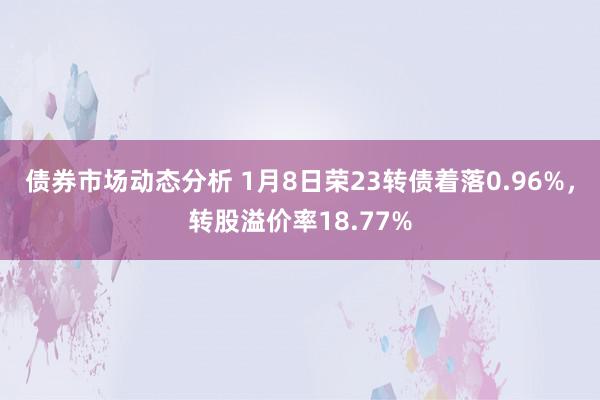 债券市场动态分析 1月8日荣23转债着落0.96%，转股溢价率18.77%