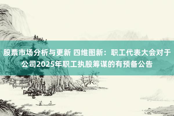 股票市场分析与更新 四维图新：职工代表大会对于公司2025年职工执股筹谋的有预备公告