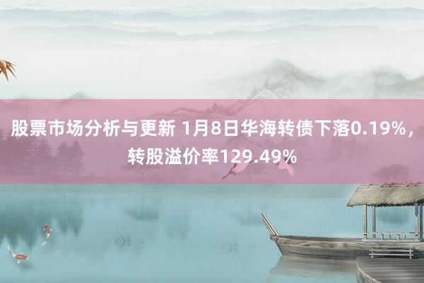 股票市场分析与更新 1月8日华海转债下落0.19%，转股溢价率129.49%