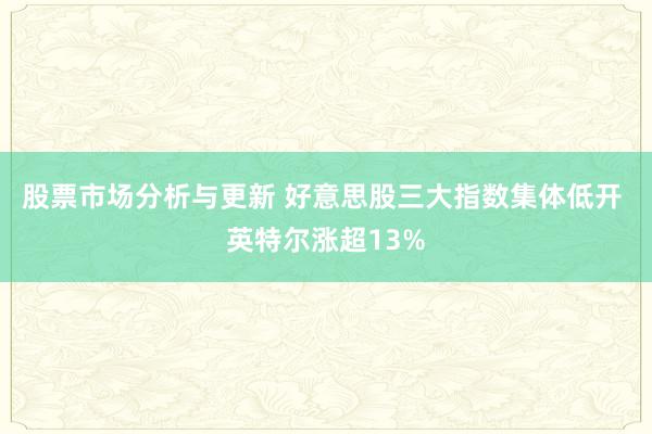 股票市场分析与更新 好意思股三大指数集体低开 英特尔涨超13%