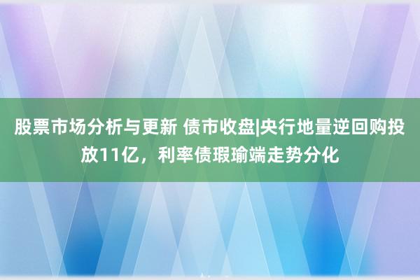 股票市场分析与更新 债市收盘|央行地量逆回购投放11亿，利率债瑕瑜端走势分化