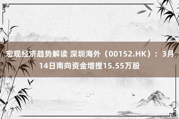 宏观经济趋势解读 深圳海外（00152.HK）：3月14日南向资金增捏15.55万股